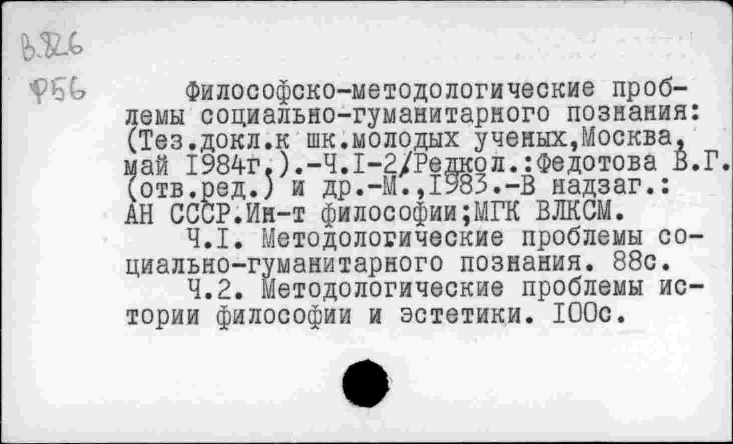 ﻿да
Философско-методологические проблемы социально-гуманитарного познания: (Тез.докл.к шк.молодых ученых,Москва, май 1984г.).-4.1-2/Редкол.:Федотова В.Г. (отв.ред.) и др.-М.,1983.-В надзаг.: АН СССР.Ин-т философии;МГК ВЛКСМ.
4.1.	Методологические проблемы социально-гуманитарного познания. 88с.
4.2.	Методологические проблемы истории философии и эстетики. 100с.